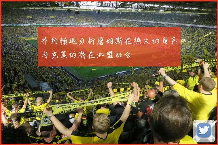 乔约翰逊分析詹姆斯在热火的角色与克莱的潜在加盟机会