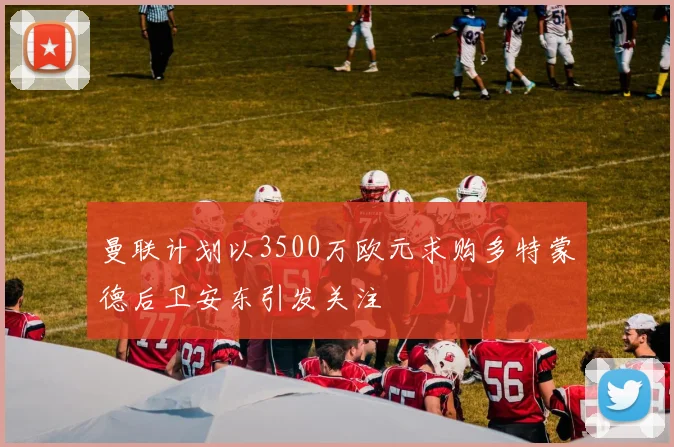 曼联计划以3500万欧元求购多特蒙德后卫安东引发关注