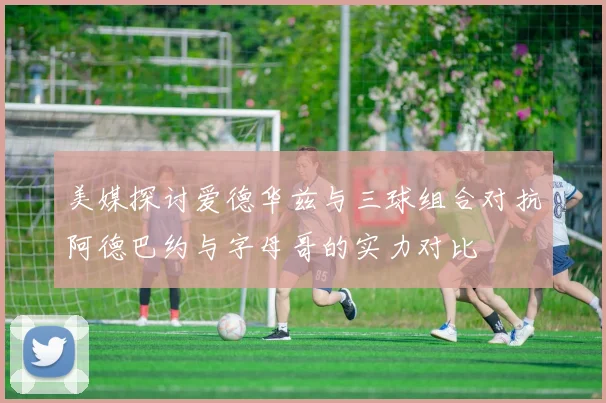 美媒探讨爱德华兹与三球组合对抗阿德巴约与字母哥的实力对比