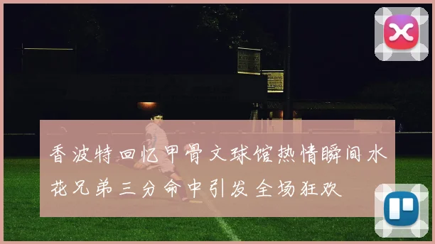 香波特回忆甲骨文球馆热情瞬间水花兄弟三分命中引发全场狂欢