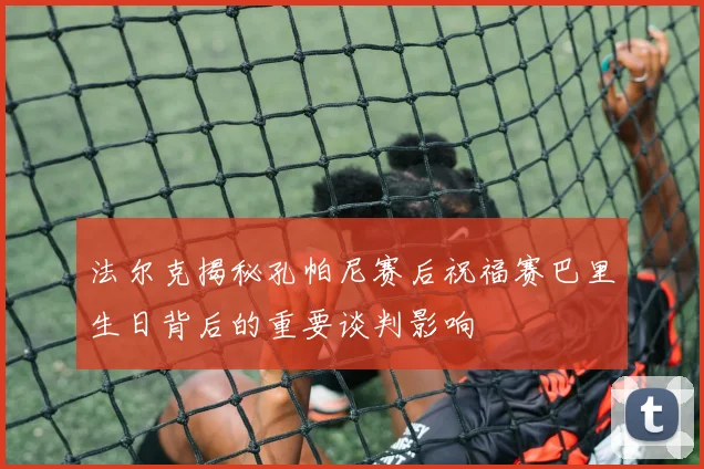 法尔克揭秘孔帕尼赛后祝福赛巴里生日背后的重要谈判影响