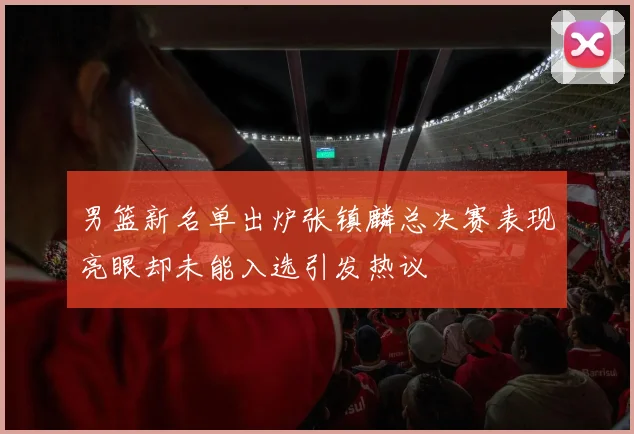 男篮新名单出炉张镇麟总决赛表现亮眼却未能入选引发热议
