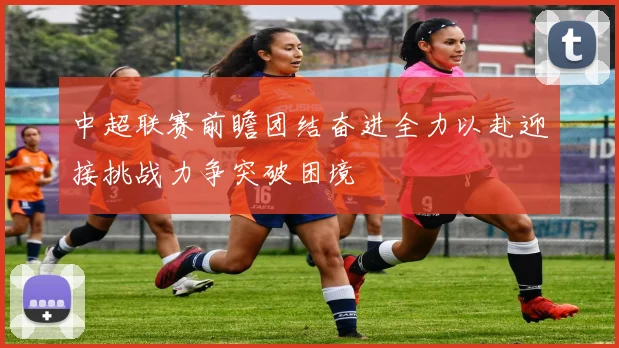中超联赛前瞻团结奋进全力以赴迎接挑战力争突破困境