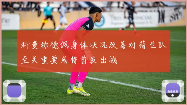 科曼称德佩身体状况改善对荷兰队至关重要或将首发出战