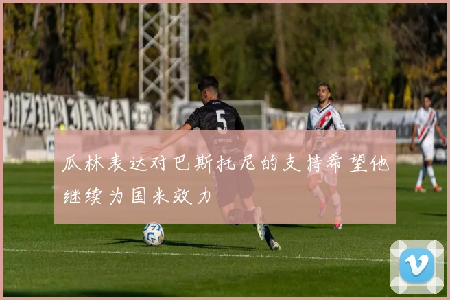 瓜林表达对巴斯托尼的支持希望他继续为国米效力