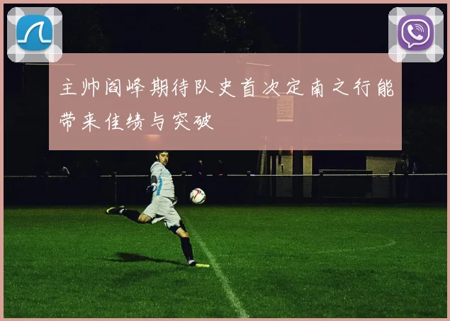 主帅阎峰期待队史首次定南之行能带来佳绩与突破