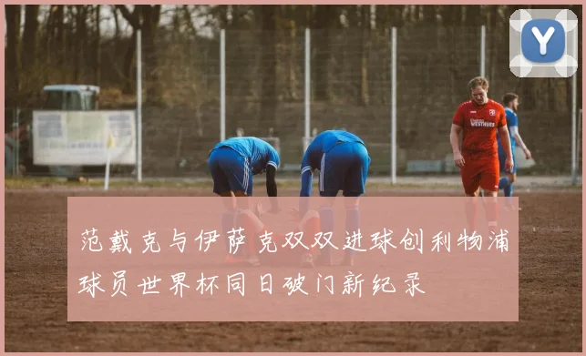 范戴克与伊萨克双双进球创利物浦球员世界杯同日破门新纪录