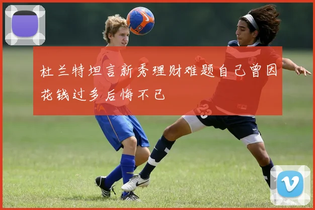 杜兰特坦言新秀理财难题自己曾因花钱过多后悔不已