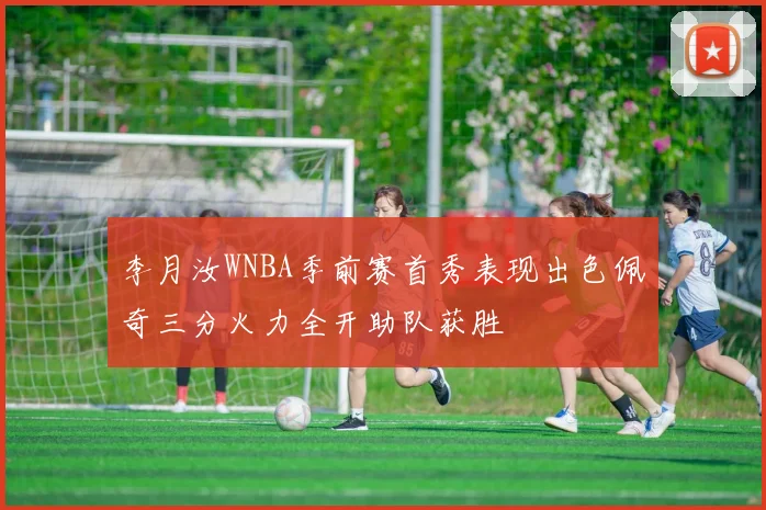 李月汝WNBA季前赛首秀表现出色佩奇三分火力全开助队获胜